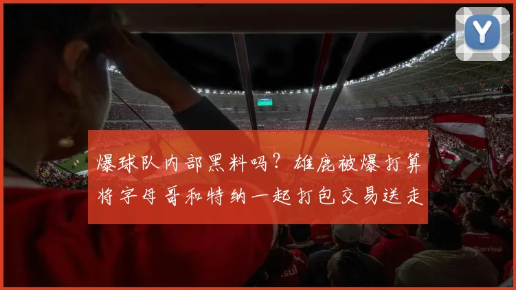 爆球队内部黑料吗？雄鹿被爆打算将字母哥和特纳一起打包交易送走_赛季_命中率_1
