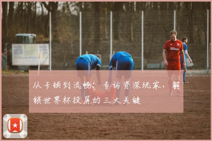 从卡顿到流畅：专访资深玩家，解锁世界杯投屏的三大关键