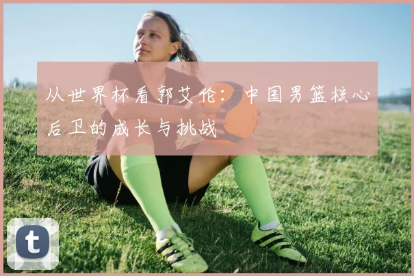 从世界杯看郭艾伦：中国男篮核心后卫的成长与挑战