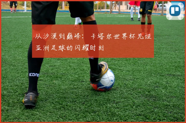 从沙漠到巅峰：卡塔尔世界杯见证亚洲足球的闪耀时刻