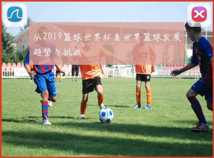 从2019篮球世界杯看世界篮球发展趋势与挑战